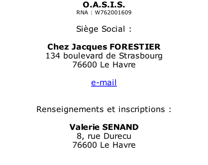O.A.S.I.S. RNA : W762001609  Siège Social :  Chez Jacques FORESTIER 134 boulevard de Strasbourg 76600 Le Havre  e-mail   Renseignements et inscriptions :  Valerie SENAND 8, rue Durecu  76600 Le Havre  e-mail